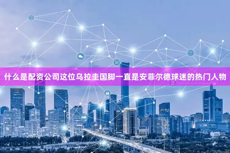 什么是配资公司这位乌拉圭国脚一直是安菲尔德球迷的热门人物