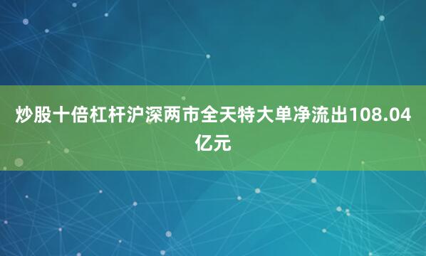 炒股十倍杠杆沪深两市全天特大单净流出108.04亿元
