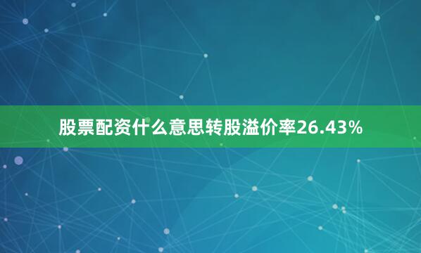 股票配资什么意思转股溢价率26.43%