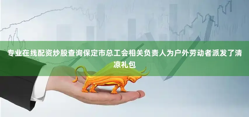 专业在线配资炒股查询保定市总工会相关负责人为户外劳动者派发了清凉礼包